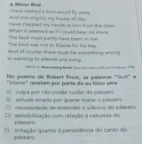 A Minor Bird
I have wished a bird would fly away,
And not sing by my house all day;
Have clapped my hands at him from the door
When it seemed as if I could bear no more.
The fault must partly have been in me.
The bird was not to blame for his key.
And of course there must be something wrong
In wanting to silence any song.
FROST, R. West-running Brook. New York: Henry Holt and Company, 1928.
No poema de Robert Frost, as palavras "fault" e
"blame" revelam por parte do eu lírico uma
A) culpa por não poder cuidar do pássaro.
B) atitude errada por
__ matar o pássaro. querer
C) necessidade de entender o silêncio do pássaro.
D) ensibilização com relação à natureza do
pássaro.
E)
pássaro.
irritação quanto à persistência do canto do