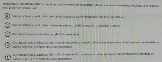 As miocinas tem um importante papel no funcionamento do organismo e foram apenas recentemente descritas. Com relação a
elas, podemos afirmar que:
A São substâncias produzidas pelo tecido adiposo e que influenciam o metabolismo sistêmico.
B São substâncias produzidas no sistema nervoso centralle regulam a atividade corporal.
C São substâncias sintetizadas por glândulas exócrinas.
D
outros órgãos e o próprio músculo esquelético.
São substâncias produzidas pelo músculo esquelético que não influenciam diretamente ou indiretamente a atividade de
E
São substâncias produzidas pelo músculo esquelético que podem influenciar direta ou indiretamente a atividade de
outros órgãos e o próprio músculo esquelético.