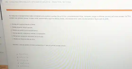 As miquinas e equipamentos estio constantemente sujeitos a perdas dessa forma.importante identificar, mensurar, mingar e eliminar (se possivel)essas perdas. Na TPM,
existem seis grandes perdas A seguir estio apresentadas algumas dessas perdas. Leia atentamente cada uma das perdas e faça o que se pede
( ) Perdas por quebras devido a falhas
( ) Perdas durante setupe ajustes:
() Perdas por ausencia de equipamentor
( ) Perdas devido a pequenas paradas ou operaçoes.
() Perdas por queda de velocidade de produção
() Perdas porfalta de miode obra
Assinale Vpara as perdas corretas (verdadeiras)F para as perdas erradas (falsa:)
a. F.V.F F V.F
b. V. V.V EV
c. 5.5.V V. F. v
d. V,V,v
V. F.