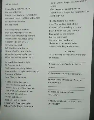 Mirror (Kutless)
I could hold the pain inside
But my reflection
Reveals the shame of my disguise
Now I see there's nothing left to hide
As my deception dies
I'm not afraid
It's like looking in a mirror
I see You looking back at me
I know You're watching over me
I feel it when You speak to me
It couldn't be any clearer
I'm not going back
But now I see my destiny
I know who I'm meant to be
When I'm looking at the mirror
When I'm looking at the mirror
So now I step into the light
Of Your perfection
I'm leaving everything behind
Your love has brought me back to life
From my affliction
Now I'll never be afraid
It's like looking in a mirror
I see You looking back at me
I know You're watching over me
I feel it when You speak to me
It couldn't be any clearer
I'm not going back
But now I see my destiny
I know who I'm meant to be
When I'm looking at the mirror
I don't wanna forget this moment or
clarity,
when You opened up my eyes
I don't wanna forget this moment You
spent with me
It's like looking in a mirror
I see You looking back at me
I know You're watching over me
I feel it when You speak to me
It couldn't be any clearer
I'm not going back
But now I see my destiny
I know who I'm meant to be
When I'm looking at the mirror
EXERCISE
A Transcreva os "Personal Pronouns"
da música:
__
B - Transcreva os "Verbs to Be"da
Música:
__
C- Transcreva as formas contratas:
__
D - Reescreva 2 frases no "Present
Continuous":
__
E-Retire do texto a palavra
"REFLEXO":
__
F- Qual o significado da frase "..MY
DECPTION"?
__