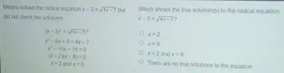 Misaka solved the radical equation x-3=sqrt (4x-7) but
did not check her solutions
(x-3)^2=(sqrt (4x-7))^2
x^2-6x+9=4x-7
x^2-10x+16=0
(x-2)(x-8)=0
x=2 and x=8
Which shows the true solution(s) to the radical equation
x-3=sqrt (4x-7)
x=2
x=8
x=2 and x=8
There are no true solutions to the equation.