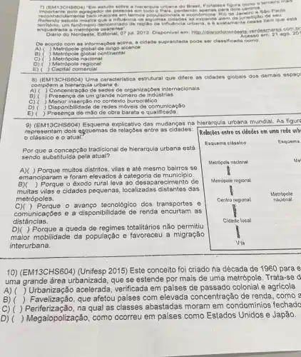 MISCHS 604) "Em estudo o terceiro mais
importante polo agregador de pesson a hierarquia urbana do Brasi Fortaleza figura control egador de pessoas em todo o Pals, perdendo apenas para dois centros sao Paulo.
amente bem malores em termos alguman eidades se expand Rio de Janeiro e Sáo Paul Referido estudo mostra que a influência de da jurisdição de seu
enquadrada a metrópole cearense"
do Nordeste, Editorial, 07 jul 2012. Disponivel em: http://di ariodonordeste. verdesmares com br
Acesso em: 21 ago.
201
De acordo com as informações acima, a cidade supracitada pode ser classificada como:
A) ( ) Metrópole global de longo alcance
B) ( Metrópole global continental
C) ( ) Metrópole nacional
D) ) Metrópole regional
E) ) Capital comercial
8) (EM13CHS604)
Uma caracteristica estrutural que difere as cidades globais dos demais espaç
compoem a hierarquie urbana é:
A) Concentração de sedes de organizaçōes internacionais
B) ) Presença de um grande número de indústrias
C) ( ) Menor inserção no contexto burocrático
D) ) Disponibilidade de redes móveis de comunicação
E) ) Presença de mão de obra barata e qualificada.
9) (EM13CHS60 explicativo das mudanças na hierarquia urbana mundial. As figure
representam dois esquemas de entre as cidades: Relações entre as cidades em uma rede urb
clássico e o atual.
Por que a concepção tradicional de hierarquia urbana está
sendo substituida pela atual?
A)( ) Porque muitos distritos, vilas e até mesmo bairros se
emanciparam e foram elevados à categoria de municipio
B)
muitas vilas e cidades pequenas, localizadas distantes das
() Porque o êxodo rural leva ao desaparecimentc de
metrópoles.
C)( ) Porque - avanço tecnológico dos transportes e
comunicações e a disponibilidade de renda encurtam as
distâncias.
D)( ) Porque a queda de regimes totalitários não permitiu
maior mobilidade da população e favoreceu a migração
interurbana.