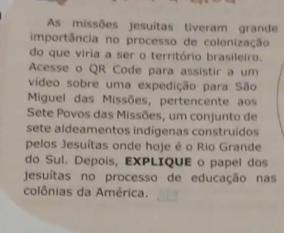 As missōes jesuitas tiveram grande
importancia no processo de colonização
do que viria a ser o território brasileiro.
Acesse o QR Code para assistir a um
video sobre uma expedição para São
Miguel das Missoes , pertencente aos
Sete Povos das Missões, um conjunto de
sete aldeament os indigenas construidos
pelos Jesuitas onde hoje é o Rio Grande
do Sul. Depois , EXPLIQUE o papel dos
jesuitas no processo de educação nas
colônias da América.