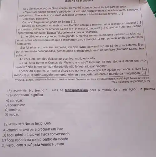 Mistério na Biblioteca
Seu Geraldo, o avô de Gabi, chegou de manhã dizendo que ia levá-la para passear.
- Vamos de ônibus ao centro da cidadel Lá tem uma praça enorme , cheia de árvores, balanços,
gangorras __ Mas antes, vou levar você para conhecer minha biblioteca favorita. ()
Gabi ficou pensativa.
Os dois chegaram ao ponto de ônibus [ldots ]
Depois de sentarem no ônibus, seu Geraldo contou à menina que a Biblioteca Nacional
[ldots ]
é a maior biblioteca da América Latina e a 8^a
maior do mundo! [...] O avô de Gabi era mesmo
apaixonado por livros! Estava feliz de levá-la para a biblioteca.
[...) A biblioteca era grande muito grande. A menina sentou-se em uma cadeira [...]. Mas logo
ouviu umas vozes esquisitas que despertaram a sua atenção. O som parecia vir de trás de umas
prateleiras.
Ela foi olhar e para sua surpresa, viu dois livros conversando ao pé de uma estante Eles
pareciam muito preocupados comentando o desaparecimento de um livro chamado Montanhas
e Picos.
Ao ver Gabi, um dos dois se apresentou muito educado:
- Olá. Meu nome é Contos de Mistério e o seu? Gostaria de nos ajudar a achar um livro
perdido? Nós temos cerleza de que ele não foi retirado por ninguém __
Apesar do espanto, a menina disse seu nome e concordou em ajudar na busca. O livro
()
avisou que, a partir daquele momento, eles se transportariam para o mundo da imaginação.
()
AYMONE, Sandra. Mistêrio na Biblioteca. Literatura Infantil. Disponive em: https://meulink.fiftaboCmaAlCSziy. Acesso em: 28 jun.
2024. Fragmento. (POOO74867, SUP)
18)(P00074869) No trecho __ eles se transportariam para o mundo da imaginação , a palavra
"transportariam" significa
A) carregar.
B) comunicar.
C) lembrar.
D) mudar.
19) (P00074867) Nesse texto . Gabi
A) chamou o avô para procurar um livro.
B) ficou admirada ao ver livros conversando.
C) ficou espantada com o centro da cidade.
D) viajou com o avô pela América Latina.