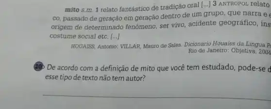 mito s.m. 1 relato fantástico de tradição oral [...] 3 ANTROPOL relato
co, passado de geração em geração dentro de um grupo , que narra e e
origem de determinado fenômeno, ser vivo , acidente geográfico, ins
costume social etc. ()
HOUAISS, Antonio VILLAR, Mauro de Sales Dicionário Houaiss da Lingua P
Rio de Janeiro : Objetiva, 2004
20 De acordo com a definição de mito que você tem estudado, pode-se d
esse tipo de texto não tem autor?