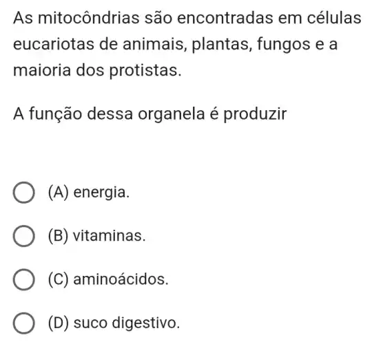 As mitocôndrias são encontradas em células
eucariotas de animais, plantas ; fungos e a
maioria dos protistas.
A função dess a organela é produzir
(A) energia.
(B) vitaminas.
(C) aminoácidos.
(D) suco digestivo.