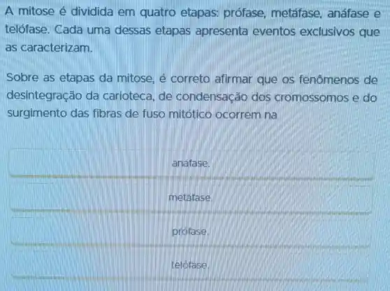 A mitose é dividida em quatro etapas:profase metafase anáfase e
telófase. Cada uma dessas etapas apresenta eventos exclusivos que
as caracterizam.
Sobre as etapas da mitose.e correto afirmar que os fenômenos de
desintegração da carioteca, de condensação dos cromossomos e do
surgimento das fibras de fuso mitótico ocorrem na
anáfase.
metafase.
prófase.
telófase.