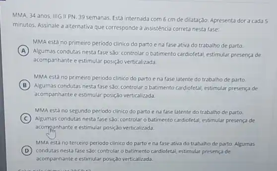 MMA, 34 anos, IIIG II PN. 39 semanas Está internada com 6 cm de dilatação. Apresenta dor a cada 5
minutos. Assinale a alternativa que corresponde à assistência correta nesta fase:
MMA está no primeiro período clínico do parto e na fase ativa do trabalho de parto.
A
Algumas condutas nesta fase são: controlar o batimento cardiofetal estimular presença de
acompanhante e estimular posição verticalizada.
MMA está no primeiro período clínico do parto e na fase latente do trabalho de parto.
B
Algumas condutas nesta fase são: controlar o batimento cardiofetal estimular presença de
acompanhante e estimular posição verticalizada.
MMA está no segundo período clínico do parto e na fase latente do trabalho de parto.
C Algumas condutas nesta fase são: controlar o batimento cardiofetal estimular presença de
acompanhante e estimular posição verticalizada.
MMA está no terceiro periodo clínico do parto e na fase ativa do trabalho de parto . Algumas
D condutas nesta fase são:controlar o batimento cardiofetal, estimular presença de
acompanhante e estimular posição verticalizada.