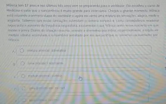 Mônica tem 17 anos e nos ultimos trés anos vem se preparando para o vestibular. Ela escolheu o curso de
Medicina e sabe que a concorrência é muito grande para esse curso Chegou o grande momento Mônica
está iniciando a primeira etapa do vestibular e agora ela sente uma mistura de sensações, alegria medo e
angústia. Sabemos que essas sensaçoes estimulam o sistema nervoso e como consequência ocasiona
taquicardia e aumento da frequência respiratora, exctamente que Monica sente nesse momento em que
iniciou a prova. Diante da situação descrita, assinale a alternativa que indica respectivamente, a região da
medula adrenal estimulada e o hormonio secretado por ela que justifique os sintomas apresentados por
Mônica
medula adrenal/adrenalina.
zona reticular/ adrenalina
medula adrenal cortisol
zona glomerulosa / cortisol
zona reticular/cortisol