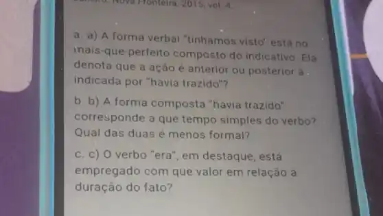 Mo. Nova Pronteira, 2015, vol 4.
a. a) A forma verbal "tinhamos visto"está no
inais-que-perfeito composto do indicativo Ela
denota que a ação é anterior ou posterior à .
indicada por "havia trazido"?
b. b) A forma composta "havia trazido"
corresponde a que tempo simples do verbo?
Qual das duas é menos formal?
c. c) 0 verbo "era", em destaque, está
empregado com que valor em relação à
duração do fato?