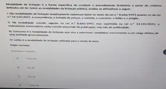 Modalidade de licitação a forma especifica de conduzir o procedimento licitatório a partir de critérios
definidos em lei. Sobre as modalidades da licitação pública, analise as afirmativas a seguir:
I. São modalidades de licitação taxativamente expressas tanto no texto da Lei n.^circ 8.666/1993 quanto no da Lei
n.^circ 14.133/2021:
a concorrência, a tomada de preços, o convite o concurso, o lellão e o pregão.
II. Na modalidade convite vigente na Lei n.^circ 8.666/1993 mas suprimida na Lei n.^circ 14.133/2021,
instrumento convocatório carta -convite prescinde de publicação, mas não de publicidade.
III. Concurso é a modalidade de licitação que visa a selecionar candidatos concorrentes a um cargo efetivo de
uma entidade governamental.
IV. Leilão é a modalidade de licitação utilizada para a venda de bens.
Estáo corretas:
Selecione a resposta:
A
1,11eIV
B
IIeIII
C
IIeIV.
D
1. IIIeIV.