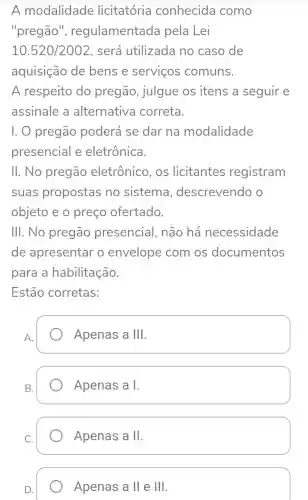 A modalidade licitatória conhecida como
"pregão'', regulamentada pela Lei
10.520/2002 , será utilizada no caso de
aquisição de bens e servicos comuns.
A respeito do pregão , julgue os itens a seguir e
assinale a alternativa correta.
I. 0 pregão poderá se dar na modalidade
presencial e eletrônica.
II. No pregão eletrônico , OS licitantes registram
suas propostas no sistema , descrevendo
objeto e o preço ofertado.
III. No pregão presencial . não há necessidade
de apresentar o envelope com os documentos
para a habilitação.
Estão corretas:
A.
Apenas a 111
B.
Apenas a I.
C.
Apenas a II
D.
Apenas a II e Ill