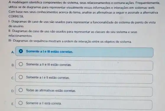 A modelagem identifica componentes do sistema seus relacionamentos e comunicaçōes Frequentemente,
utiliza-se de diagramas para representar visualmente essas informações e interações em sistemas web.
Com base nos seus conhecimentos acerca do tema, analise as afirmativas a seguir e assinale a alternativa
CORRETA:
I- Diagramas de caso de uso são usados para representar a funcionalidade do sistema do ponto de vista
do usuário.
II- Diagramas de caso de uso são usados para representar as classes do seu sistema e seus
relacionamentos.
III- Diagramas de sequência mostram a ordem de interação entre os objetos do sistema.
Somente a le III estǎo corretas.
Somente a II e III estão corretas.
Somente a le ll estão corretas.
Todas as afirmativas estão corretas
Somente all está correta.