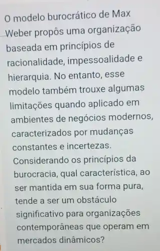 modelo burocrático de Max
Weber propôs uma organização
baseada em princípios de
racionalida de, impessoalidade e
hierarquia. No entanto, esse
modelo também trouxe algumas
limitações quando aplicado em
ambientes de negócios modernos,
caracteriz ados por mudanças
constantes e incertezas.
Considerando os princípios da
burocracia, qual característica, ao
ser mantida em sua forma pura,
tende a ser um obstáculo
significativo para organizações