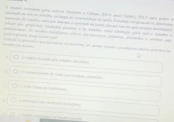 modelo concebido pelos autores Hackman e Oldham (1974 apud Ferreira, 2017)para avaliar a
qualidade de vida no trabalho, privilegia as caracteristicas da tarefa. O modelo compreende as dimensões
essendais do trabalho, como por exemplo a variedade da tarefa, que por sua vez gera estados psicológicos
criticos que propiciarão resultados pessoais e do trabalho como satisfação geral com - trabalho e
produtividade. Os estados psicológicos criticos sáo processos subjetivos, percebidos e sentidos pela própria pessoa. Quais seriam eles?
Assinale a alternativa que apresenta corretamente um desses estados psicológicos criticos descritos no modelo dos autores.
Salário recebido pelo trabalho executado
ennquecimento do cargo com múltiplas atividades.
indice baixo de rotatividade
A diminuição das ausências no trabalho
Osentido encontrado
na função exercida