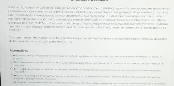 Modelo Conceitual de Gestão da Produção baseado no Conhecimento (MGP.C)representa uma abordagem inovadora na
gestáo da produção combinando os principios da Cestão do Conhecimento com a organização da produção e do trabalho
Esse modelo destaca a importância de criar um ambiente que favoreça tanto o desempenho da empresa quanto o bem
estar dos trabalhadores enfatizando a integração entre as dimensōes de Produção,Trabalho e Conhecimento. Os 'fatores
alavancadores' dentro do MGP-C são essenciais para promover condiçoes favoráveis que impulsionem melhores resultados
organizacionais e pessoais demonstrando o valor de considerar o conhecimento como um elemento central na gestão da
produção.
Com base nessas informações reconheça qual das seguintes afirmaçóes reflete a essência do Modelo Conceitual de Cestǎo
da Produção baseado no Conhecimento (MGP-C)
Alternativas
A) OMGP-C prioriza exclusivamenta a dimensão da Produção.negligenciando as contribuigóes do Conhecimentoe do Trabalho na gestǎo da
produção
B) Os "fatores alavancadores"dentro do MGP-C, sao utilizados para reforçar exclusivamente os processos de trabalho som integrar aspectos de
produção.
C) O modflo desencoraja a criação de um ce contexto favorivel a colaboração e ao compartilhamento de conhecimento, focando em resultados
imediatos
D) OMGP-C considera a dimensilo Conhecimento juntamente com as dimensbes Produção e Trabalho, promovendo um ambiente operário
favorável à obtenção de bons resultados
E) O modelo enfatiza a dimensão do Conhecimento como secundária, focando principalmente nas dimensoes técnicas da Produção edo Trabalho