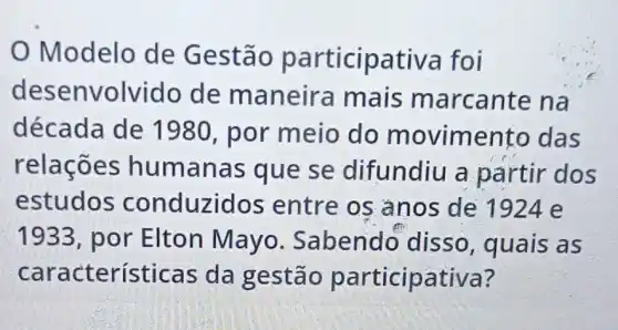 Modelo de Gestão participativa foi
desenvolvido de maneira mais m arcante na
década de 1980, por meio do movimento das
relações humanas que se difundiu a partir dos
estudos conduzidos entre os anos de 1924 e
1933, por Elton Mayo . Sabendo disso, quais as
característica s da gestão participativa?