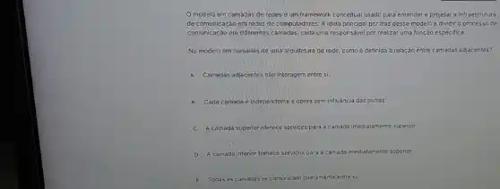 modelo em camadas de redes é um framework conceitual usado para entender e projetar a infraestrutura
de comunicação em redes de computadores. A ideia principal por trás desse modelo é dividir o processo de
comunicação em differentes camadas cada uma responsável por realizar uma função especifica.
No modelo em camadas de uma arquitetura de rede, como é definida a relação entre camadas adjacentes?
A Camadas adjacentes nào interagem entre si.
B Cada camada é independente e opera sem influência das outras.
camada superior of oferece serviços s para a camada imediatamente superior.
D A camada inferior for fornece serviços para a camada ida imediatamente superior.
Todas as camadas se comunicam diretamente entre si