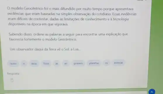 modelo Geocêntrico foi o mais difundido por muito tempo porque apresentava
evidencias que eram baseadas na simples observação do cotidiano Essas evidências
eram dificeis de contestar, dadas as limitações de conhecimento e à tecnologia
disponiveis na época em que vigorava.
Sabendo disso, ordene as palavras a seguir para encontrar uma explicação que
favorecia fortemente o modelo Geocêntrico.
Um observador daqui da Terra vè o Sol.a Lua.
A
girarem
planetas
estrelas