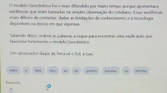 modelo Geocêntrico foi o mais difundido por muito tempo porque apresentava
evidências que eram baseadas na simples observação do cotidiano Essas evidências
eram difíceis de contestar, dadas as limitações de conhecimento e à tecnologia
disponíveis na época em que vigorava.
Sabendo disso, ordene as palavras a seguir para encontrar uma explicação que
favorecia fortemente o modelo Geocêntrico.
Um observador daqui da Terra vê o Sol, a Lua...
redor E dela. fixos A ao girarem planetas os
estrelas
Resposta