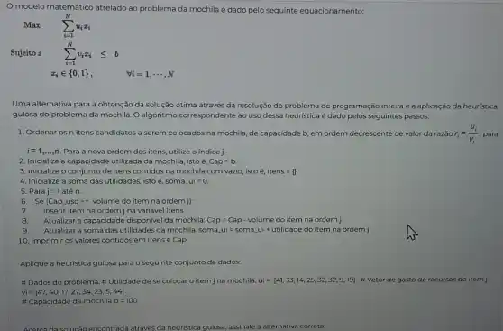 modelo matemático atrelado ao problema da mochila é dado pelo seguinte equacionamento:
Max
Sujeito à
x_(i)in 0,1 
Uma alternativa para a obtenção da solução ótima através da resolução do problema de programação inteira é a aplicação da heuristica
gulosa do problema da mochila. O algoritmo correspondente ao uso dessa heurística é dado pelos seguintes passos:
1. Ordenar os n itens candidatos a serem colocados na mochila, de capacidade b, em ordem decrescente de valor da razão r_(1)=(u_(i))/(v_(1)) para
i=1,ldots ,n Para a nova ordem dos itens, utilize o indice j.
2. Inicialize a capacidade utilizada da mochila, isto é. Cap=b
3. Inicialize o conjunto de itens contidos na mochila com vazio, isto é, Itens=0
4. Inicialize a soma das utilidades, isto é soma ui=0.
5. Para j=1 até n:
6. Se (Cap_(-)usogt =volume do item na ordem i)
7. Inserir item na ordem j na variável Itens
8. Atualizar a capacidade disponive da mochila: Cap =Cap - volume do item na ordem j
9. Atualizar a soma das utilidades da mochila: som a_(n)ui=soma_(n)ui+utilidade do item na ordem j
10. Imprimir os valores contidos em Itens e Cap
Aplique a heuristica gulosa para o seguinte conjunto de dados:
# Dados do problema Utilidade de se colocar o item j na mochila. ui=[41,33,14,25,32,32,9,19] #Vetor de gasto de recursos do itemj
vi=[47,40,17,27,34,23,5,44]
# Capacidade da mochila b=100
Acercada solucão encontrada através da heuristica gulosa, assinale a alternativa correta: