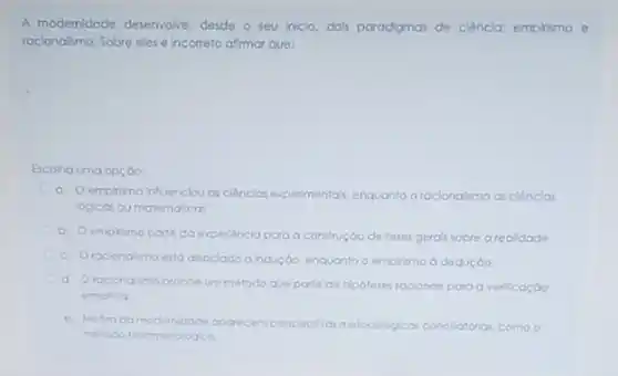 A modernidade desenvolve, descde o seu iniclo, dols paradgmas de ciêncla: empirimo e
racionalsmo. Sobre eles Incorreto afrmar que:
Escoha uma opçao:
a. Oemoikmo infuenciou as cliencios experimentals, enquanta oracionalsmo as ciências
logicas ou matematicas
b. Oempirimo porte da experiencia para a construção de leses gera's sobre a realidade
c. Orocionalimo esto associado a indução. enquanto o emplismo a daduçoo.
d. Oracionalimo cropoe um método que parte de hipoteses raciona's para a verificaçáo
empirica
e. Nofm da modemidade acarecem perspectivas met
matodo tenomenologico.
metodologico concllatorias. como o