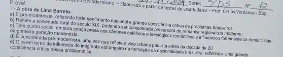 Modernismo -Elaborado a partir de testes de vestibulares - Prof.Carlos Verdasca - Boa
1- A obra de Lima Barreto:
a) É pré-modernista , refletindo forte sentimento nacional e grande consciência critica de problemas brasileiros.
b) Reflete a sociedade rural do século XIX, podendo ser considerada precursora do romance regionalist moderno.
c) Tem cunho social , embora esteja presa aos cânones estéticos e ideológicos românticos e influenciou fortemente os romancistas
da primeira geração modernista.
d) É considerada pré-modernista , uma vez que reflete a vida urbana paulista antes da década de 20.
e) Gira em torno da influencia do imigrante estrangeiro na formação da nacionalidade brasileira, refletindo uma grande
consciência crítica dessa problemática.