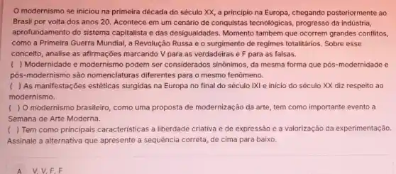 modernismo se iniciou na primeira década do século XX, a principio na Europa, chegando posteriormente ao
Brasil por volta dos anos 20. Acontece em um cenário de conquistas tecnológicas progresso da indústria,
aprofundamento do sistema capitalista e das desigualdades Momento também que ocorrem grandes conflitos,
como a Primeira Guerra Mundial, a Revolução Russa e o surgimento de regimes totalitários Sobre esse
conceito, analise as afirmações marcando V para as verdadeiras e F para as falsas.
() Modernidade e modernismo podem ser considerados sinônimos, da mesma forma que pós-modernidade e
pós-modernismo são nomenclaturas diferentes para o mesmo fenômeno.
() As manifestaçōes estéticas surgidas na Europa no final do século IXI e início do século XX diz respeito ao
modernismo.
() O modernismo brasileiro, como uma proposta de modernização da arte, tem como importante evento a
Semana de Arte Moderna.
() Tem como principais características a liberdade criativa e de expressão e a valorização da experimentação
Assinale a alternativa que apresente a sequência correta de cima para baixo.
A V, V,F,F