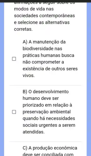 modos de vida nas
sociedades contemporâneas
e selecione as alternativas
corretas.
A) A manutenção da
biodiversid lade nas
práticas humanas busca
não comprometer a
existência de outros seres
vivos.
B) 0 desenvolvimento
humano deve ser
priorizado em relação à
preservação ambiental
quando há necessidades
sociais urgentes a serem
atendidas.
C) A produção econômica
deve ser conciliada I com