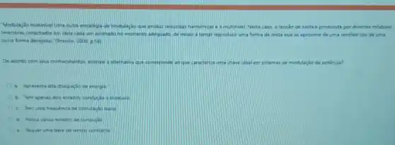 "Modulação multinivel Uma outra estratégia de modulação que produz reduzidas harmônicasé a multinivel. Neste caso a tensao de saida é produzida por diversos módulos
inversores conectados em sene cada um acionado no momento adequado, de modo a tentar reproduzir uma forma de onda que se aproxime de uma senóide (ou de uma
outra forma desejada)," (Pomilio. 2009.p.59)
De acordo com seus conhecmentos, assinale a alternativa que corresponde ao que caracteriza uma chave ideal em sistemas de modulação de potência?
a. Apresenta alta dissipação de energia.
b. Tem apenas dois estados: condução e bloquelo
c. Tem uma frequência de comutação baoa
d. Possul varios estados de condução
e. Requer uma base de tempo constante