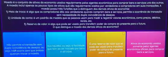 Moeda é o conjunto de ativos da economla usados regularmente pelos agentes econômicos para bens e serviços uns dos outros
A moeda inclul apenas os poucos tipos de ativos que são regularmente aceitos por vendedores e comprodores em suas transações. A
1) Melo de troca:é algo que os compradores dão aos vendedores quando compram bens e servicos, permite a ocorrência da transação
sem necessidade da dupla coincldência de desejos;
2) Unidade de conta: nta: é um padrão de medida que as pessoas usam para medir e registrar valores econômicos como preços, débitos,
renda, etc.
3) Reserva de valor: é algo o que pode ser usado para transferir poder de compra do presente para o futuro.
gue a moeda dos demals ativos da economia?
1
Não permite a transação sem
dupla coincidência de desejos ou
seja, nào ocorre sem que ambos
queiram trocar a moeda.
2
Sua liquidez, ou seja a facilidade
que tem ao ser trocado por bens
e servicos.
3
E uma reserva de valor que só
pode ser usada para transferir
poder de compra do presente
para o futuro.
Ativos da economia usadas
somente pelos agentes
econômicos oficials para comprar
bens e servicos.