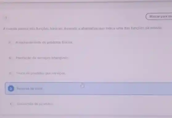 A moeda possui trés funçoes básicas. Assinale a alternativa que indica uma das funçoes da moeda:
A Armazenamento de produtos fisicos
B Prestação de servicos intangiveis
Troca de produtos por servicos
D Reserva de valor
E Conversio de produtos.