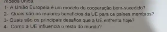 moeda unica.
1- A União Europeia é um modelo de cooperação bem -sucedido?
2- Quais são os maiores beneficios da UE para os paises membros?
3-Quais são os principais desafios que a UE enfrenta hoje?
4- Como a UE influencia o resto do mundo?