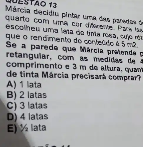 MOEST AO 13
Márcia decidiu pintar uma das paredes d
quart uma cor diferente. Para iss
esc lata de tinta rosa, cujo rót
que do conteúdo é
5m2
Se a parede que Márcia pretende p
retangular, com as medida s de 4
comprim ento e 3 m de altura , quant
de tinta Márcia precisará comprar?
A) 1 lata
B) 2 latas
C) 3 latas
D) 4 latas
E) 1/2 lata