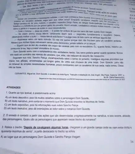 moinhos. Essa foi mais
gloria de tǎo magnifica vitória. Mas ainda tirarsi vinganga de suas artes diabdilcan com a justera de minha
__
- Que Deus decida 0 que é melhor! -respondeu Sancho Panga sem entender nada, mas procupark.tim.
que
racolocar o amo sobre seu cavalo.
__
car o dilovamente montado o relativamente em condiçons de manter-se assim, Quixots decidiu
crer. __
sentiras o mais afortunado dos homens por poder testemunha aventuras Praticare lantas acbes de cavalaria
Apesar dos arranhoes e escoriações sofridas, 0 que mais entristecia Dom Quixote era a perda de sua larya Comes
poderia um cavaleiro andante seguir sem sua nobre arma? Enquanto cavalgava, seguido pelo fiel escudents. o
fidalgo lembrou-se de que, outrora, 0 cavaleiro espanhol Diogo Peres de Vargas havia quebrado sua espada numa
batalha e a substituira por um grosso galho de carvalho. Assim armado, combatera e vencera muitos mouron , a que the
valera a glória e o respeito de todos os seus descendentes.
__ Farei o mesmo-disse ao criado. -E podes ter certeza de que me sairei tão bem quanto Dom Vargas.
__
Se assim afirma Vossa Mercê certamente assim será - respondeu humildemente o escudeiro. Depois,
observando melhor o outro: - Vossa Mercé está ferido? Cavalga meio de lado como se sentisse alguma dor.
__ Realmente estou um tanto dolorido. Só não me queixo porque isso não fica bem para um cavaleiro andante
Mesmo que minhas tripas estivessem saindo pelos ferimentos, jamais soltaria um ai sequer.
__
Espero que as leis da cavalaria não sejam tão severas para com os escudeiros. Eu quando ferido, mesmo um
cortezinho à-toa, faço a maior choradeira do mundo.
Dom Quixote somu com a complacêncie a dos verdadeiros heróis Seu servo poderia gemer quanto quisesse. Nunca
vira nada em contrário nas normas da cavalaria, que, aliás não tratavam de assunto tão mesquinho.
Seguiram sua rota Sancho Pança escarrapachado sobre o lombo do jumento mastigava algumas provisōes que
trazia nos alforjes entremeadas por longos goles de vinho que chupava de uma botija. Dom Quixote, para não
se rebaixar às simples necessidades humanas, pouco condizentes com os cavaleiros de sua casta, nada comeu . Disse
não ter fome.
CERVANTES, Miguel de Dom Quixote: o cavaleiro da triste figura. Tradução e adaptação de José Angeli. São Paulo : Scipione, 2007. p.
Disponivel em https://www atividadegratis com/2022/07/interpretacao-de -texto-romance-dom.html Acesso em 20 de outubro de 2022
36-39 (Série Reencontro).
ATIVIDADES
1. Quanto ao tipo textual, é predominante acima
A) um texto descritivo, pois há muitos detalhes sobre a personagem Dom Quixote.
B) um texto narrativo, pois conta-se o momento que Dom Quixote encontra os Moinhos de Vento.
C) um texto expositivo, pois há informações reais sobre Sancho Pança.
D) um texto instrutivo, pois dá orientações ao leitor sobre o romance Dom Quixote.
2. 0 enredo é contado a partir das ações que são desenroladas progressivamente na narrativa, e isso ocorre, através
das personagens Quais são as personagens que aparecem nesse trecho do romance?
3. Releia o trecho "Depois de cavalgarem algumas horas , chegaram a um grande campo onde se viam entre trinta e
quarenta moinhos de vento", a parte destacada no trecho se refere
A) ao lugar que as personagens Dom Quixote e Sancho Pança chegam.