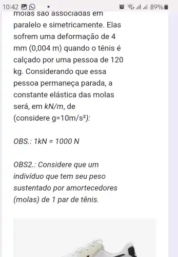 molas sao associagas em
paralelo e simetricamente. Elas
sofrem uma deformação de 4
mm (0,004 m)) quando o tênis é
calçado por uma pessoa de 120
kg . Considerando que essa
pessoa permaneça parada, a
constante elástica das molas
será, em kN/m . de
(considere g=10m/s^2
OBS.: 1kN=1000N
OBS2.: Considere que um
indivíduo que tem seu peso
sustentado por amortecedores
(molas) de 1 par de tênis.