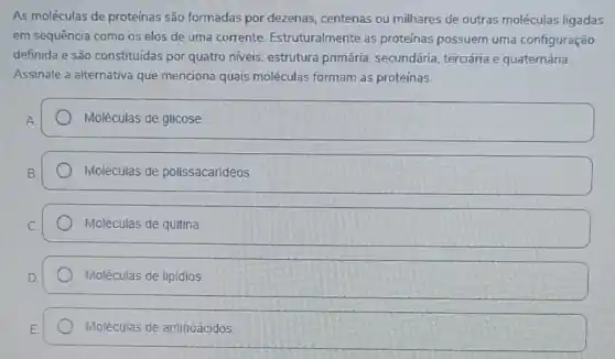 As moléculas de proteinas são formadas por dezenas centenas ou milhares de outras moléculas ligadas
em sequência como os elos de uma corrente Estruturalmente as proteinas possuem uma configuração
definida e são constituidas por quatro niveis: estrutura primária, secundária terciária e quaternária.
Assinale a alternativa que menciona quais moléculas formam as proteínas.
Moléculas de glicose
Moléculas de polissacarideos
Moléculas de quitina
D square 
Moléculas de aminoácidos.