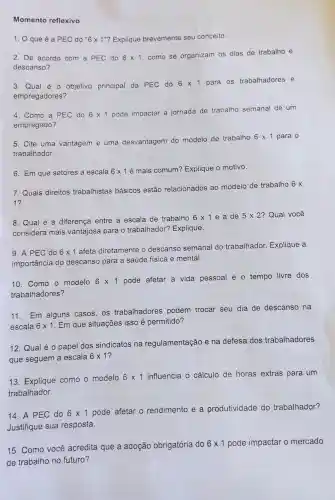 Momento reflexivo
1. que é a PEC do ''6times 1'' ? Explique brevemente seu conceito.
2. D De acordo com a PEC do 6times 1
.como se organizam os dias de trabalho e
descanso?
3. Qual é - objetivo principal da PEC do
6times 1 para os trabalhadores e
empregadores?
4. Como a PEC do 6times 1
pode impactar a jornada de trabalho semanal de um
empregado?
5. Cite uma vantagem e uma desvantagem do modelo de trabalho
6times 1 para o
trabalhador.
6. Em que setores a escala 6times 1 é mais comum?Explique o motivo.
7. Quais direitos trabalhistas básicos estão relacionados ao modelo de trabalho 6 x
1?
8. Qual é a diferença entre a escala de trabalho
6times 1e a de 5times 2 ? Qual você
considera mais vantajosa para o trabalhador?Explique.
9. A PEC do 6times 1
afeta diretamente descanso semanal do trabalhador.Explique a
importância do descanso para a saúde fisica e mental.
10. Como o modelo 6times 1
pode afetar a vida pessoal e o tempo livre dos
trabalhadores?
11.Em alguns casos, os trabalhadores podem trocar seu dia de descanso na
escala 6times 1 . Em que situações isso é permitido?
12. Qual é o papel dos sindicatos na regulamentação e na defesa dos trabalhadores
que seguem a escala 6times 1
13 Explique como o modelo
6times 1 influencia o cálculo de horas extras para um
trabalhador.
14. A PEC do 6times 1 pode afetar o rendimento e a produtividade do trabalhador?
Justifique sua resposta.
15. Como você acredita que a adoção obrigatória do
6times 1 pode impactar o mercado
de trabalho no futuro?