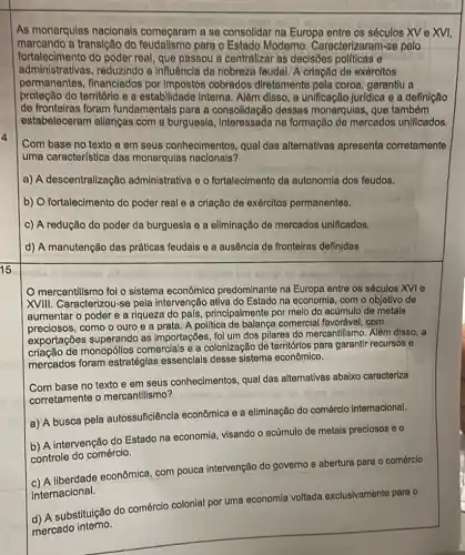 As monarquias nacionals começaram a se consolidar na Europa entre os séculos XV e XVI,
marcando a transição do para o Estado Moderno Caracterizaram-se pelo
fortalecimento do poder real, que passou a centralizar as decisões politicas e
administrativas, reduzindo a Influência da nobrezz feudal. A criação de exércitos
permanentes, financiados por Impostos cobrados diretamente pela coroa garantiu a
proteção do territórlo e a estabilidade Interna. Além disso, a unificação Jur(dica e a definição
de fronteiras foram fundamentais para a consolidação dessas monarquias, que também
estabeleceram allangas com a burguesia , Interessada na formação de mercados unificados.
Com base no texto e em seus conhecimentos qual das alternativas apresenta corretamente
uma característica das monarqulas nacionals?
a) A descentralização administrativa e o fortalecimento da autonomla dos feudos.
b) O fortalecimento do poder real e a criação de exércitos permanentes.
c) A redução do poder da burguesla e a eliminação de mercados unificados.
d) A manutenção das práticas feudais e a ausência de fronteiras definidas
15
mercantilismo foi o sistema econômicc predominante na Europa entre os séculos XVI e
XVIII. Caracterizou-se pela intervenção ativa do Estado na economia, com o objetivo de
aumentar o poder e a riqueza do pals principalmente por melo do acumulo de metals
preciosos, como o ouro e a prata. A polltica de balança comercial favorável, com
exportações superando as Importações, foi um dos pilares do mercantili smo. Além disso, a
criação de monopóllos comercials e a colonização de territórlos para garantir recursos e
mercados foram estratéglas essenclais desse sistema econômico.
Com base no texto e em seus conhecimentos,qual das alternativas abaixo caracteriza
corretamente o mercantilismo?
a) A busca pela autossuficiência econômica e a eliminação do comércio internacional.
b) A intervenção do Estado na economia, visando o acumulo de metais preciosos eo
controle do comércio.
liberdade econômica, com pouca intervenção do governo e abertura para o comérclo
internacional.
colonial por uma economla voltada exclusivamente para o