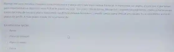 Monge em seus estudos chegou a conclusão que o espaço em si nào era a melhor forma de se representar um objeto, até por que, o que temos
para representar os objetos é uma folha de papel, ou seja, "um plano". Desta forma, Monge fez o seguinte procedimento rebateu (rotacionou em
torno da linha de terra) o plano horizontal na direção horária fazendo-o coincidir com o plano vertical; em seguida, fez o rebatimento acima do
plano de perfil. A este plano criado dá seonome de
Escolha uma opção:
Apura
Plano de projeção
Plano de fundo
Epura