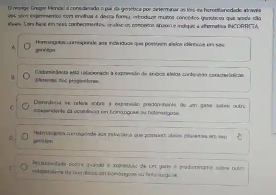 monge Gregor Mendel é considerado o pai da genética por determinar as leis da hereditanedade através
dos seus experimentos com ervilhas e dessa forma, introduzir muitos conceitos genéticos que ainda são
atuais. Com base em seus conhecimentos analise os conceitos abaixo e indique a alternativa INCORRETA.
Homozigotos corresponde aos individuos que possuem alelos idênticos em seu
A
genótipo.
Codominância está relacionado a expressão de ambos alelos conferindo características
B.
diferentes dos progenitores.
Dominância se refere sobre a expressão predominante de um gene sobre outro
C.
independente da ocorrência em homozigose ou heterozigose.
D
genótipo
Heterozigotos corresponde aos individuos que possuem alelos diferentes em seu
E
independente da ocorrência em homozigose ou heterozigose.
Recessividade ocorre quando a expressão de um gene é predominante sobre outro