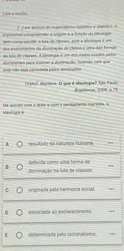 moon
Leia o trecho
[...) em termos do materialismo histórico e dialético, é
impossivel compreender a origem e a função da ideologia
sem compreender a luta de classes, pois a ideologia é um
dos instrumentos da dominação de classe e uma das formas
da luta de classes.A ideologia é um dos meios usados pelos
dominantes para exercer a dominação, fazendo com que
esta não seja percebida pelos dominados.
CHAUI, Marilena. O que é ideologia? São Paulo:
Brasiliense, 2008,p.79.
De acordo com o texto e com o pensamento marxista, a
ideologia é
A
resultado da natureza humana.
definida como uma forma de
dominação na luta de classes.
originada pela harmonia social.
D
associada ao esclarecimento.
E
determinada pelo racionalismo.