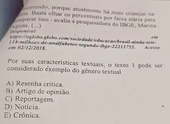 morrendo, porque atualmente há mais crianças na
ola. Basta olhar os percentuais por faixa etária para
omparar isso - avalia a pesquisadora do IBGE, Marina
Aguas. ()
Disponivel
https://oglobo.globo .com/sociedade educacao/brasil-ainda -tem-
118-milhoes -de-analfabetos-segundo -ibge-22211755.
Acesso em 02/12/2018.
em
Por suas características textuais, o texto I pode ser
considera do exemplo do gênero textual
A) Resenha crítica.
B) Artigo de opinião.
C) Reportagem.
D) Notícia.
E) Crônica.