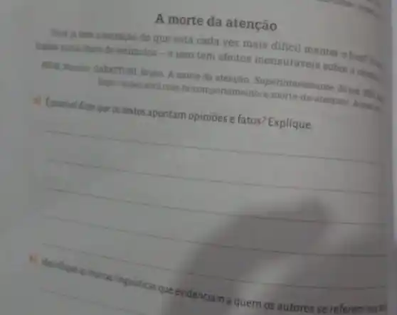 A morte da atenção
Voceja tere a sensação de que está cada vez mais dificil manter o foco? V.
thados numa chura de estimulos-e isso tem efeltos mensuraveis sobre 0 cerelan
A morte da Surfamen. Superinteressante 28 out
hitps://superabril.com bricomportamento/a-morte-da atencao/. Aceme
a) Epossivel dizerque os textos apontam opiniōes e fatos? Explique.
__
nosted
se referem