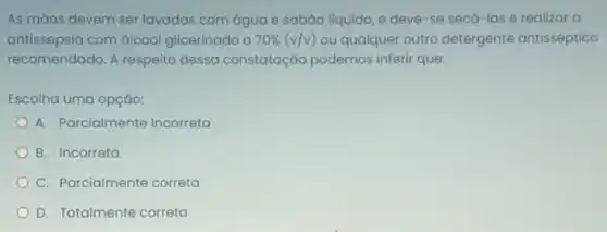 As mǎos devem ser lavadas com água e sabGo líquido, e deve -se secá-las e realizar a
antissepsia com álcool glicerinado a 70% (v/v) ou qualquer outro detergente antisséptico
recomendado. A respeito dessa constatação podemos inferir que:
Escolha uma opçǎo:
A. Parcialmente Incorreta
B. Incorreta
C. Parcialmente correta
D. Totalmente correta