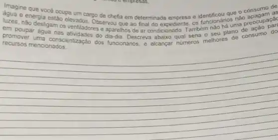 mose empress
Imagine que vocé ocupa um cargo de chefia em determinada empresa e que o consumo as
Penergia estao elevados. Observasi que ao final do expediente, os funcionários na preocup par
nào desligam os ventiladores e aparelhos de ar condicionado. Também
em poupar água nas do dia-dia. Descreva abaixo qual seria o seu plano consumo do
recursos mencionados
__