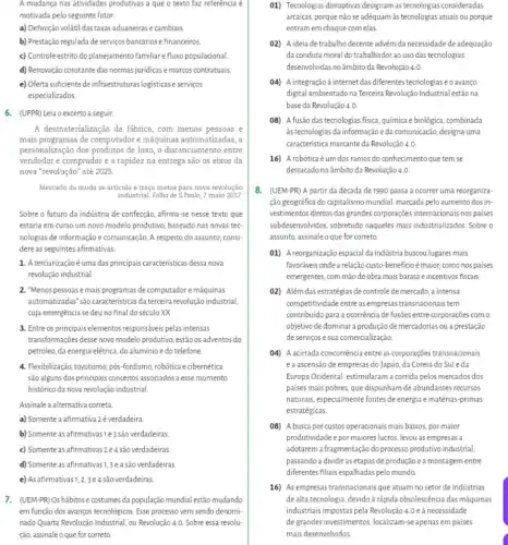 motivada pelo seguinte fator:
a) Definição volátil das taxas aduaneiras e cambiais
b) Prestação regulada de serviços bancários e financeiros.
c) Controle estrito do planejamento familiare fluxo populacional
d) Renovação constante das normas juridicase marcos contratuais.
e) Oferta suficiente de logisticas e serviços
especializados.
6. (UFPR) Leia oexcerto a seguir.
A desmaterialização da fabrica , com menos pessoas e
mais programas de computadore máquinas automatizadas, a
personalização dos prođutos de luxo, o distanciamento entre
vendedor e comprador e a rapidez na entrega são os eixos da
nova "revolução" até 2025.
Mercado da moda se articula e traça metas para nova revolução
industrial. Folha de S.Paulo 7 maio 2017.
Sobre o futuro da indústria de confecção, afirma-se nesse texto que
estaria em curso um novo modelo produtivo, baseado has novas tec-
nologias de informação e comunicação. A respeito do assunto consi-
dere as seguintes afirmativas:
1. Aterciarizaçãoéuma das principais caracteristicas dessa nova
revolução industrial
2. "Menos pessoas emais programas de computadore máquinas
automatizadas' sáo caracteristicas da terceira revolução industrial,
cuja emergência sedeuno final do século XX.
3. Entre os principais elementos responsáveis pelas intensas
transformações desse nowo modelo produtivo, estão os adventos do
petróleo, da energia elétrica do aluminio edo telefone.
4. Flexibilização, toyotismo, pós -fordismo, robótica ecibernética
são alguns dos principais conceitos associados a esse momento
histórico da nova revolução industrial
Assinale a alternativa correta
a) Somente a afirmativa 2é verdadeira.
b) Somente as afirmativas e 3 são verdadeiras
c) Somente as afirmativas 2 e 4 são verdadeiras.
d) Somente as afirmativas1,3e4são verdadeiras
e) As afirmativas1,2,3e4são verdadeiras.
7. (UEM-PR)Oshábitose costumes da população mundial estão mudando
em função dos avanços tecnológicos. Esse processo vem sendo denomi-
nado Quarta Revolução Industrial , ou Revolução 4.0. Sobre essa revolu-
ção, assinale o que for correto
01) Tecnologias disruptivas designam as tecnologias consideradas
arcaicas, porque não se adéquam às tecnologias atuais ou porque
entram em choque com elas
02) A ideia de trabalho decente advém da necessidade de adequação
da conduta moral do trabalhadorao uso das tecnologias
desenvolvidas no âmbito da Revolução 4.0
04) A integraçãoà internetdas diferentes tecnologias e o avango
digital ambientado na Terceira Revolução Industrial estãona
baseda Revolução 4.0.
08) A fusão das tecnologias fisica, química e biológica .combinada
àstecnologias da informação eda comunicação, designa uma
caracteristica marcante da Revolução 4. 0
16) Arobóticaé éumdos ramos do conhecimento que tem se
destacado no âmbito da Revolução 4.0
8. (UEM-PR) A partir da década de 1990 passa a ocorrer uma reorganiza-
ção geográfica do capitalismo mundial, marcada pelo aumento dos in-
vestimentos diretos das grandes corporações internacionalis nos paises
subdesenvolvidos,sobretudo naqueles mais industrializados. Sobre o
assunto, assinaleo que for correto
01) Areorganização espacial da indústria buscou lugares mais
favoráveis onde a relação custo -beneficio é maior, como nos países
emergentes, com mão de obra mais barata e incentivos fiscais
02) Além das estratégias de controle de mercado, a intensa
competitividade entre as empresas transnacionais tem
contribuido para a ocorrência de fusões entre corporações com o
objetivo de dominar a produção de mercadorias ou a prestação
de serviços e sua comercialização.
()4) A acirrada concorrência entre as corporações transnacionais
ea ascensão de empresas do Japão, da Coreia do Suleda
Europa Ocidental, estimularan a corrida pelos mercados dos
paises mais pobres, que dispunham de abundantes recursos
naturais, especialmente fontes de energia ematérias-primas
estratégicas.
08) A busca por custos operacionais mais baixos, por maior
produtividade e pormaiores lucros levou as empresas a
adotarem afragmentação do processo produtivo industrial,
passando a dividir as etapas de produção e a montagem entre
diferentes fliais espalhadaspelo mundo.
16) As empresas transnacionais que atuam no setor de indústrias
de alta tecnologia, devido a rápida obsolescência das máquinas
industriais impostas pela Revolução 4.0 e à necessidade
degrandesinvestimentos, localizam-se apenas em paises
mais desenvolvidos.