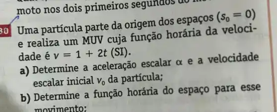 moto nos dois primeiros segunaos
30 Uma partícula parte da origem dos espaços
(s_(0)=0)
e realiza um MUV cuja função horária da veloci-
dade é v=1+2t(SI)
a) Determine a aceleração escalar alpha  e a velocidade
escalar inicial V_(0) da partícula;
b) Determine a função horária do espaço para esse
movimento: