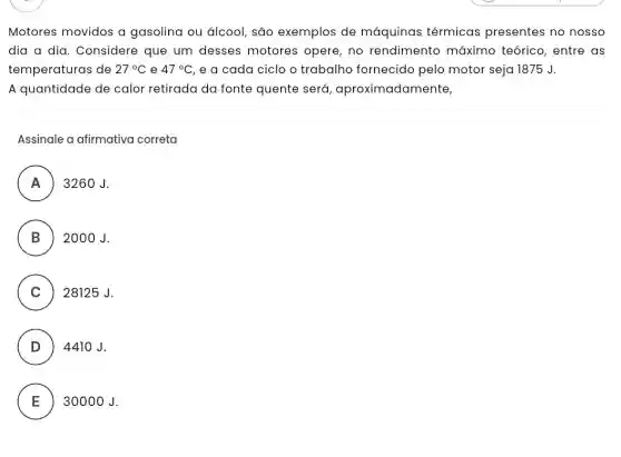 Motores movidos a gasolina ou álcool são exemplos de máquinas térmicas presentes no nosso
dia a dia. Considere que um desses motores opere, no rendimento máximo teórico, entre as
temperaturas de 27^circ C e 47^circ C e a cada ciclo o trabalho fornecido pelo motor seja 1875 J.
A quantidade de calor retirada da fonte quente será , aproximadamente,
Assinale a afirmativa correta
A 3260J.
n
B 2000 J
.
C ) 28125 J.
D 4410 J.
E 30000 J.