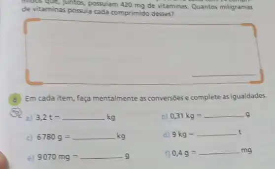 mous que, juntos, possuiam 420 mg de vitaminas. Quantos miligramas
come com
de vitaminas possuia cada comprimido desses?
square 
__
(6) Em cada item, faça mentalmente as conversões e complete as igualdades.
a) 3,2t=kg
b) 0,31kg=g
c) 6780g=ldots kg
d) 9kg=
e) 9070mg=
f) 0,4g=mg